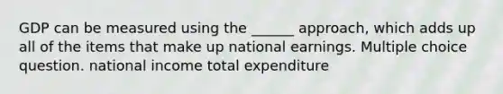 GDP can be measured using the ______ approach, which adds up all of the items that make up national earnings. Multiple choice question. national income total expenditure