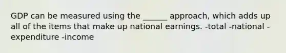 GDP can be measured using the ______ approach, which adds up all of the items that make up national earnings. -total -national -expenditure -income