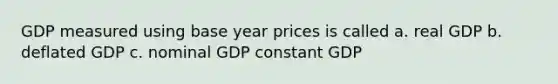 GDP measured using base year prices is called a. real GDP b. deflated GDP c. nominal GDP constant GDP