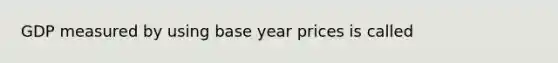 GDP measured by using base year prices is called