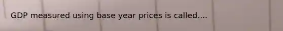 GDP measured using base year prices is called....