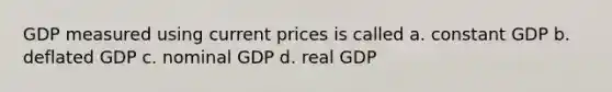 GDP measured using current prices is called a. constant GDP b. deflated GDP c. nominal GDP d. real GDP