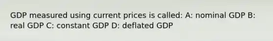 GDP measured using current prices is called: A: nominal GDP B: real GDP C: constant GDP D: deflated GDP