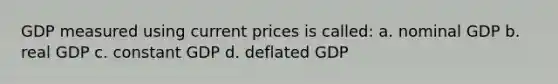 GDP measured using current prices is called: a. nominal GDP b. real GDP c. constant GDP d. deflated GDP