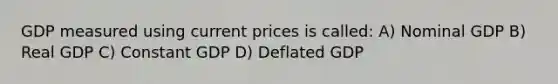 GDP measured using current prices is called: A) Nominal GDP B) Real GDP C) Constant GDP D) Deflated GDP