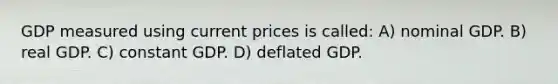 GDP measured using current prices is called: A) nominal GDP. B) real GDP. C) constant GDP. D) deflated GDP.