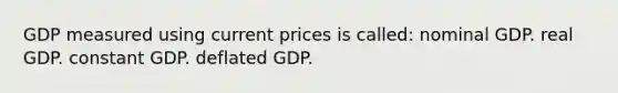 GDP measured using current prices is called: nominal GDP. real GDP. constant GDP. deflated GDP.