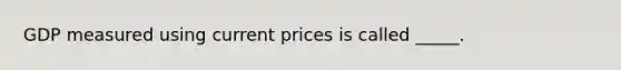 GDP measured using current prices is called _____.