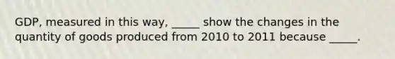 GDP, measured in this​ way, _____ show the changes in the quantity of goods produced from 2010 to 2011 because _____.