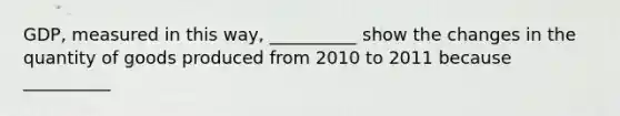 ​GDP, measured in this​ way, __________ show the changes in the quantity of goods produced from 2010 to 2011 because __________