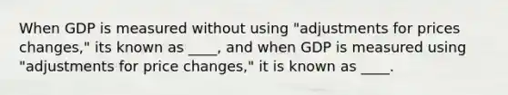 When GDP is measured without using "adjustments for prices changes," its known as ____, and when GDP is measured using "adjustments for price changes," it is known as ____.