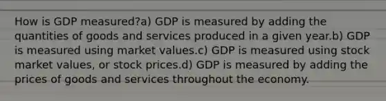 How is GDP measured?a) GDP is measured by adding the quantities of goods and services produced in a given year.b) GDP is measured using market values.c) GDP is measured using stock market values, or stock prices.d) GDP is measured by adding the prices of goods and services throughout the economy.