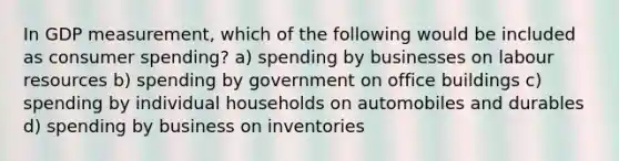 In GDP measurement, which of the following would be included as consumer spending? a) spending by businesses on labour resources b) spending by government on office buildings c) spending by individual households on automobiles and durables d) spending by business on inventories