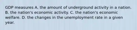 GDP measures A. the amount of underground activity in a nation. B. the​ nation's economic activity. C. the​ nation's economic welfare. D. the changes in the unemployment rate in a given year.