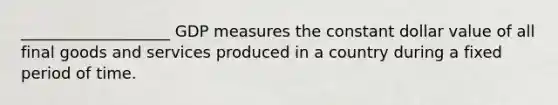 ___________________ GDP measures the constant dollar value of all final goods and services produced in a country during a fixed period of time.