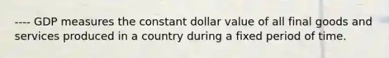 ---- GDP measures the constant dollar value of all final goods and services produced in a country during a fixed period of time.