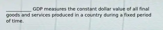 ___________ GDP measures the constant dollar value of all final goods and services produced in a country during a fixed period of time.