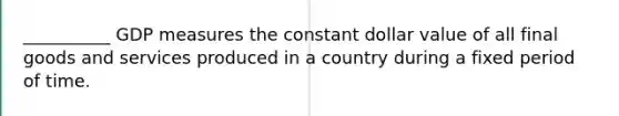 __________ GDP measures the constant dollar value of all final goods and services produced in a country during a fixed period of time.