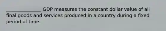 _______________ GDP measures the constant dollar value of all final goods and services produced in a country during a fixed period of time.