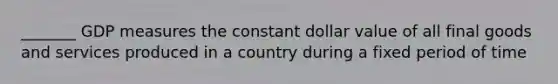 _______ GDP measures the constant dollar value of all final goods and services produced in a country during a fixed period of time