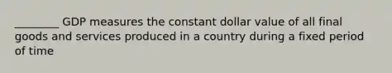 ________ GDP measures the constant dollar value of all final goods and services produced in a country during a fixed period of time