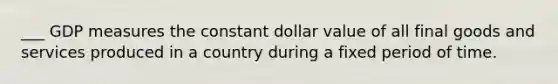 ___ GDP measures the constant dollar value of all final goods and services produced in a country during a fixed period of time.