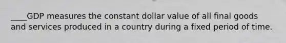 ____GDP measures the constant dollar value of all final goods and services produced in a country during a fixed period of time.