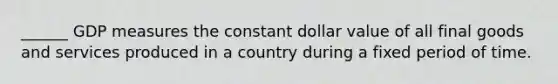 ______ GDP measures the constant dollar value of all final goods and services produced in a country during a fixed period of time.