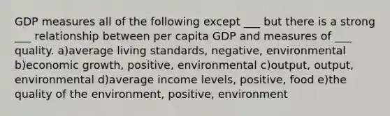 GDP measures all of the following except ___ but there is a strong ___ relationship between per capita GDP and measures of ___ quality. a)average living standards, negative, environmental b)economic growth, positive, environmental c)output, output, environmental d)average income levels, positive, food e)the quality of the environment, positive, environment