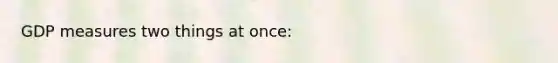 GDP measures two things at once: