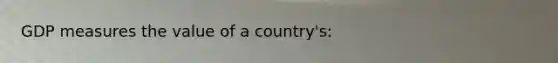 GDP measures the value of a country's: