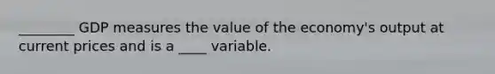 ________ GDP measures the value of the economy's output at current prices and is a ____ variable.