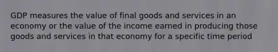 GDP measures the value of final goods and services in an economy or the value of the income earned in producing those goods and services in that economy for a specific time period