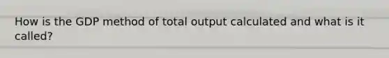 How is the GDP method of total output calculated and what is it called?