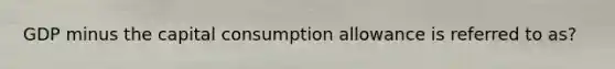 GDP minus the capital consumption allowance is referred to as?