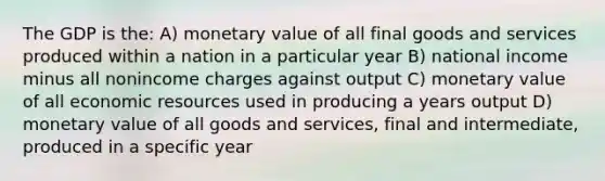 The GDP is the: A) monetary value of all final goods and services produced within a nation in a particular year B) national income minus all nonincome charges against output C) monetary value of all economic resources used in producing a years output D) monetary value of all goods and services, final and intermediate, produced in a specific year