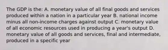 The GDP is the: A. monetary value of all final goods and services produced within a nation in a particular year B. national income minus all non-income charges against output C. monetary value of all economic resources used in producing a year's output D. monetary value of all goods and services, final and intermediate, produced in a specific year