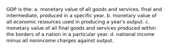 GDP is the: a. monetary value of all goods and services, final and intermediate, produced in a specific year. b. monetary value of all economic resources used in producing a year's output. c. monetary value of all final goods and services produced within the borders of a nation in a particular year. d. national income minus all nonincome charges against output.