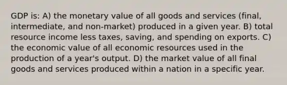 GDP is: A) the monetary value of all goods and services (final, intermediate, and non-market) produced in a given year. B) total resource income less taxes, saving, and spending on exports. C) the economic value of all economic resources used in the production of a year's output. D) the market value of all final goods and services produced within a nation in a specific year.