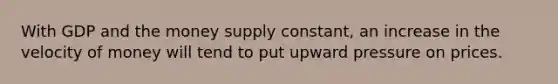 With GDP and the money supply constant, an increase in the velocity of money will tend to put upward pressure on prices.
