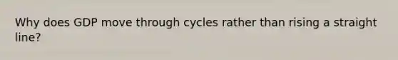 Why does GDP move through cycles rather than rising a straight line?