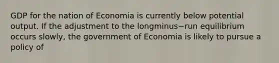 GDP for the nation of Economia is currently below potential output. If the adjustment to the longminus−run equilibrium occurs​ slowly, the government of Economia is likely to pursue a policy of