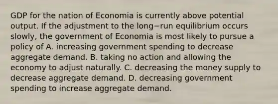 GDP for the nation of Economia is currently above potential output. If the adjustment to the long−run equilibrium occurs​ slowly, the government of Economia is most likely to pursue a policy of A. increasing government spending to decrease aggregate demand. B. taking no action and allowing the economy to adjust naturally. C. decreasing the money supply to decrease aggregate demand. D. decreasing government spending to increase aggregate demand.