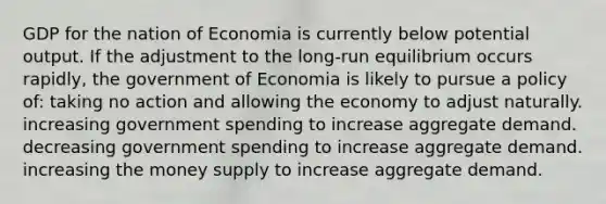 GDP for the nation of Economia is currently below potential output. If the adjustment to the long-run equilibrium occurs rapidly, the government of Economia is likely to pursue a policy of: taking no action and allowing the economy to adjust naturally. increasing government spending to increase aggregate demand. decreasing government spending to increase aggregate demand. increasing the money supply to increase aggregate demand.