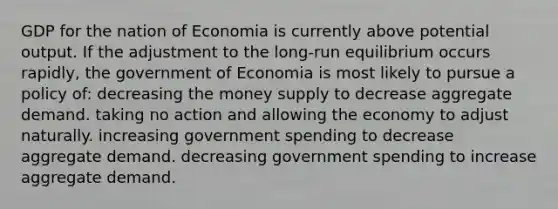 GDP for the nation of Economia is currently above potential output. If the adjustment to the long-run equilibrium occurs rapidly, the government of Economia is most likely to pursue a policy of: decreasing the money supply to decrease aggregate demand. taking no action and allowing the economy to adjust naturally. increasing government spending to decrease aggregate demand. decreasing government spending to increase aggregate demand.