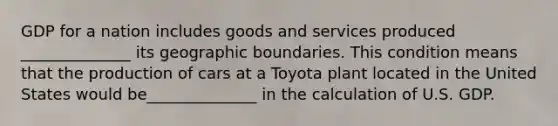 GDP for a nation includes goods and services produced ______________ its geographic boundaries. This condition means that the production of cars at a Toyota plant located in the United States would be______________ in the calculation of U.S. GDP.