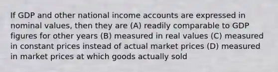 If GDP and other national income accounts are expressed in nominal values, then they are (A) readily comparable to GDP figures for other years (B) measured in real values (C) measured in constant prices instead of actual market prices (D) measured in market prices at which goods actually sold