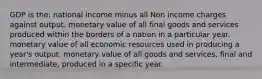 GDP is the: national income minus all Non income charges against output. monetary value of all final goods and services produced within the borders of a nation in a particular year. monetary value of all economic resources used in producing a year's output. monetary value of all goods and services, final and intermediate, produced in a specific year.