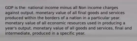 GDP is the: national income minus all Non income charges against output. monetary value of all final goods and services produced within the borders of a nation in a particular year. monetary value of all economic resources used in producing a year's output. monetary value of all goods and services, final and intermediate, produced in a specific year.