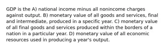 GDP is the A) national income minus all nonincome charges against output. B) monetary value of all goods and services, final and intermediate, produced in a specific year. C) monetary value of all final goods and services produced within the borders of a nation in a particular year. D) monetary value of all economic resources used in producing a year's output.